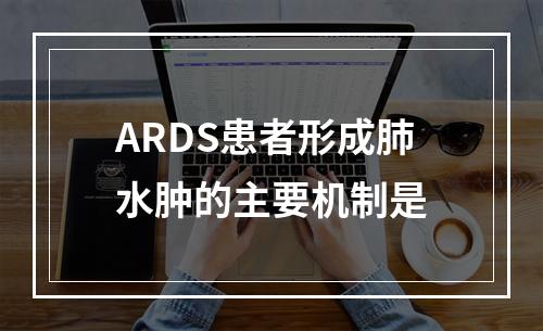 ARDS患者形成肺水肿的主要机制是