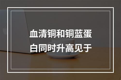 血清铜和铜蓝蛋白同时升高见于