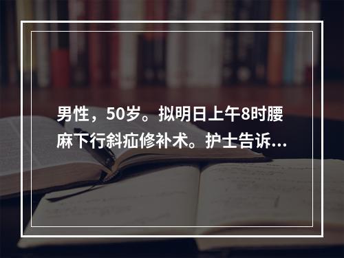 男性，50岁。拟明日上午8时腰麻下行斜疝修补术。护士告诉病人