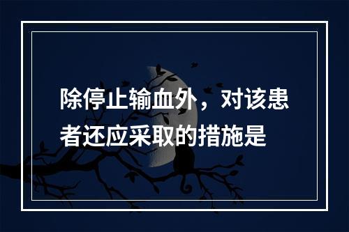 除停止输血外，对该患者还应采取的措施是