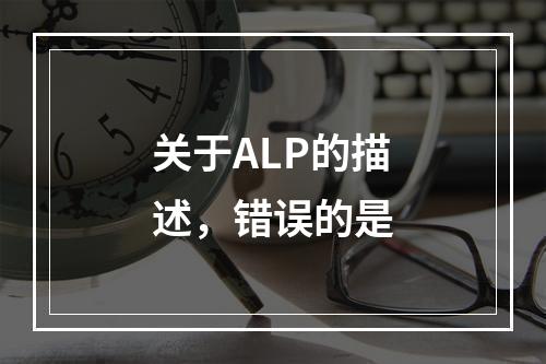 关于ALP的描述，错误的是