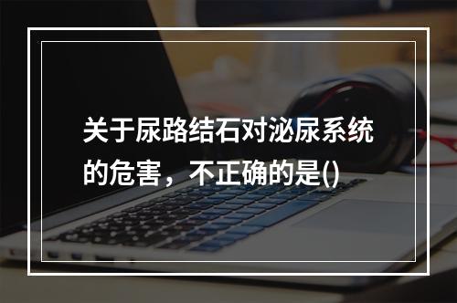 关于尿路结石对泌尿系统的危害，不正确的是()