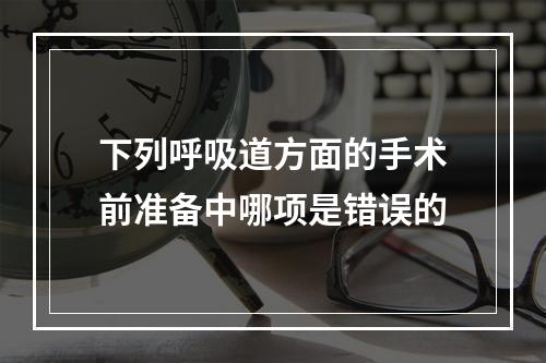 下列呼吸道方面的手术前准备中哪项是错误的