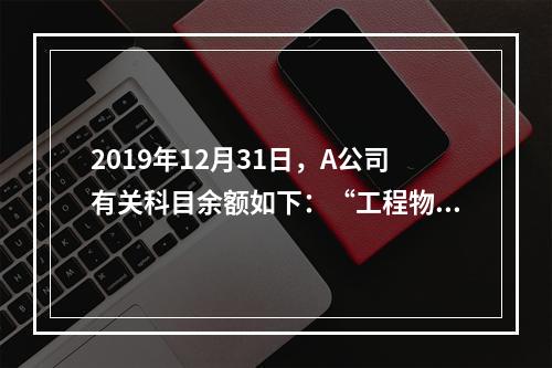 2019年12月31日，A公司有关科目余额如下：“工程物资”