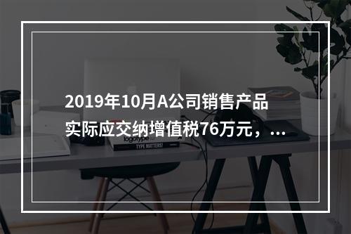 2019年10月A公司销售产品实际应交纳增值税76万元，消费