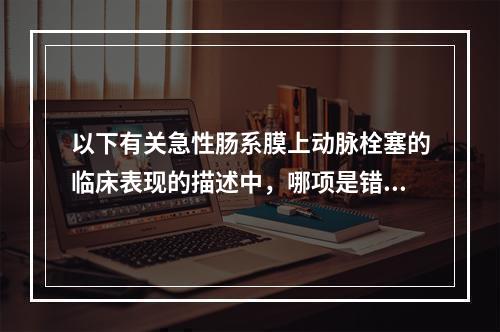 以下有关急性肠系膜上动脉栓塞的临床表现的描述中，哪项是错误的