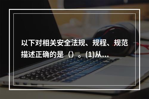 以下对相关安全法规、规程、规范描述正确的是（）。(1)从业人