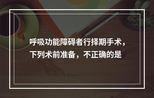 呼吸功能障碍者行择期手术，下列术前准备，不正确的是