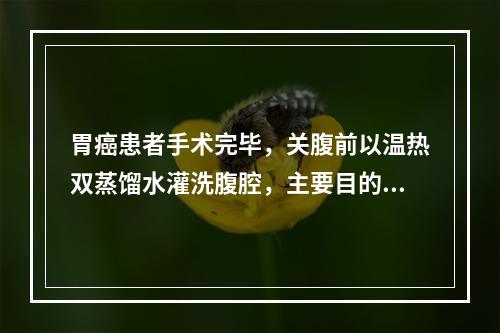 胃癌患者手术完毕，关腹前以温热双蒸馏水灌洗腹腔，主要目的可能