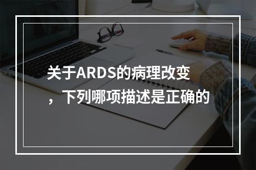 关于ARDS的病理改变，下列哪项描述是正确的