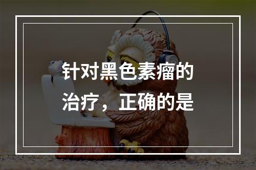 针对黑色素瘤的治疗，正确的是