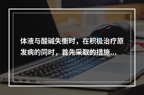 体液与酸碱失衡时，在积极治疗原发病的同时，首先采取的措施有