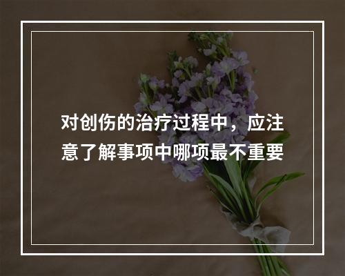 对创伤的治疗过程中，应注意了解事项中哪项最不重要