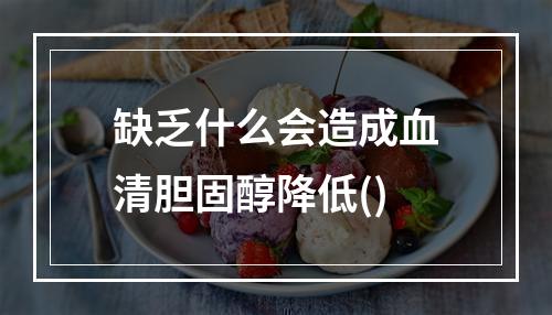 缺乏什么会造成血清胆固醇降低()