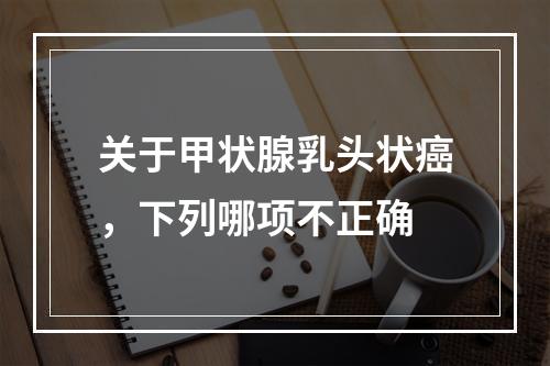 关于甲状腺乳头状癌，下列哪项不正确