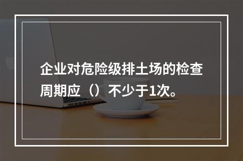 企业对危险级排土场的检查周期应（）不少于1次。