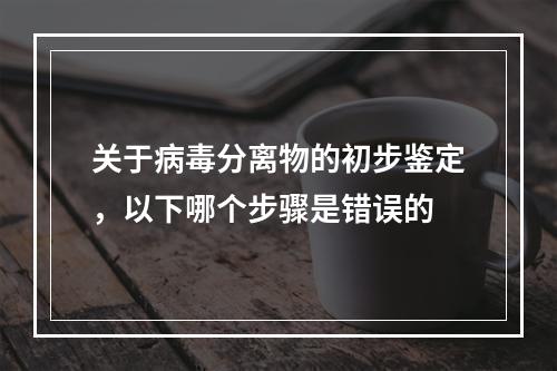 关于病毒分离物的初步鉴定，以下哪个步骤是错误的