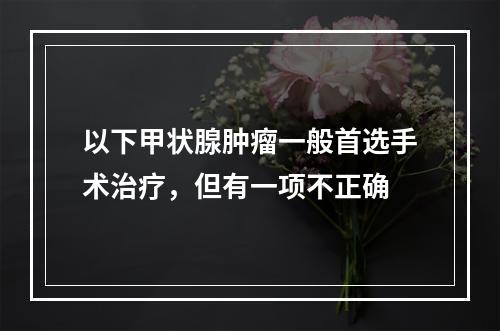 以下甲状腺肿瘤一般首选手术治疗，但有一项不正确