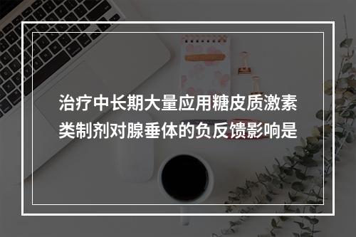 治疗中长期大量应用糖皮质激素类制剂对腺垂体的负反馈影响是