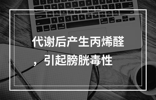 代谢后产生丙烯醛，引起膀胱毒性