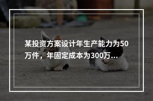 某投资方案设计年生产能力为50万件，年固定成本为300万元，