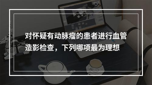 对怀疑有动脉瘤的患者进行血管造影检查，下列哪项最为理想