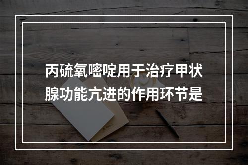 丙硫氧嘧啶用于治疗甲状腺功能亢进的作用环节是