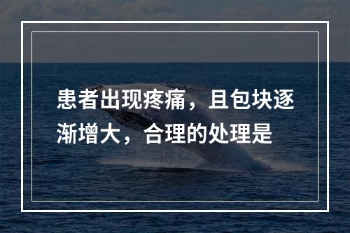 患者出现疼痛，且包块逐渐增大，合理的处理是