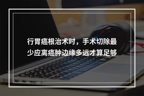 行胃癌根治术时，手术切除最少应离癌肿边缘多远才算足够