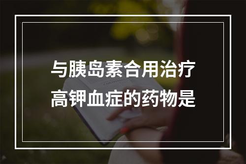 与胰岛素合用治疗高钾血症的药物是