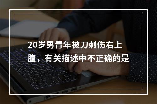 20岁男青年被刀刺伤右上腹，有关描述中不正确的是