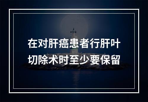 在对肝癌患者行肝叶切除术时至少要保留