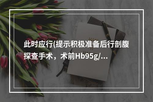 此时应行(提示积极准备后行剖腹探查手术，术前Hb95g/L，