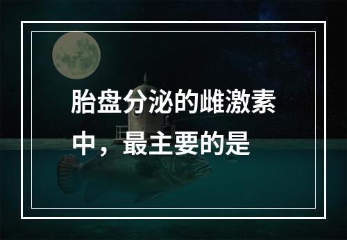 胎盘分泌的雌激素中，最主要的是