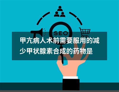 甲亢病人术前需要服用的减少甲状腺素合成的药物是