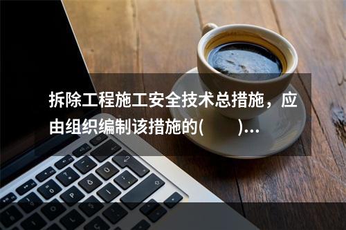 拆除工程施工安全技术总措施，应由组织编制该措施的(　　)向项