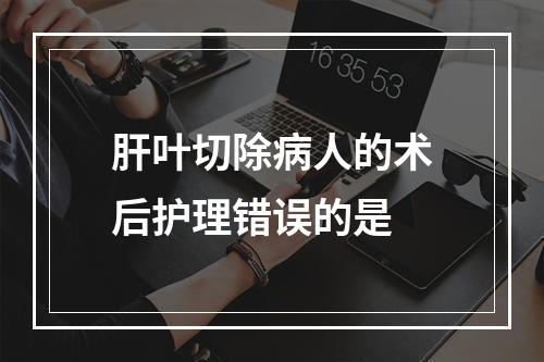 肝叶切除病人的术后护理错误的是