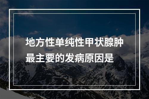 地方性单纯性甲状腺肿最主要的发病原因是