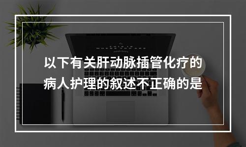 以下有关肝动脉插管化疗的病人护理的叙述不正确的是