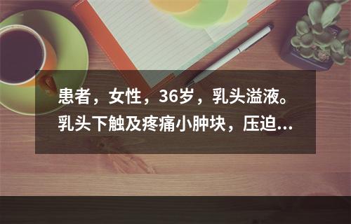 患者，女性，36岁，乳头溢液。乳头下触及疼痛小肿块，压迫时乳