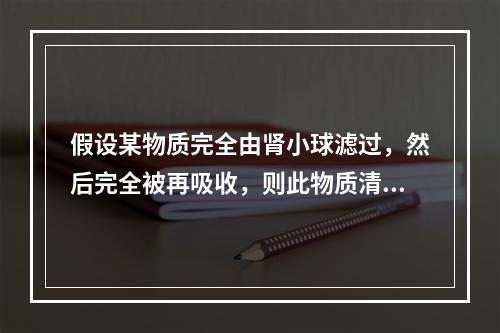 假设某物质完全由肾小球滤过，然后完全被再吸收，则此物质清除率