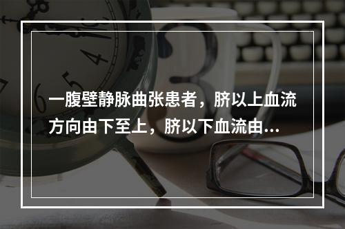 一腹壁静脉曲张患者，脐以上血流方向由下至上，脐以下血流由上至