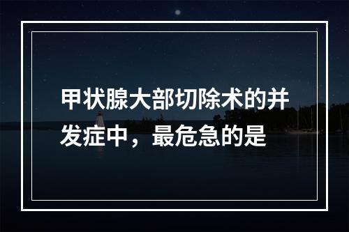 甲状腺大部切除术的并发症中，最危急的是