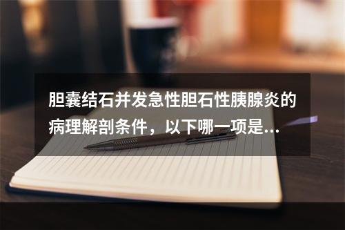 胆囊结石并发急性胆石性胰腺炎的病理解剖条件，以下哪一项是错误