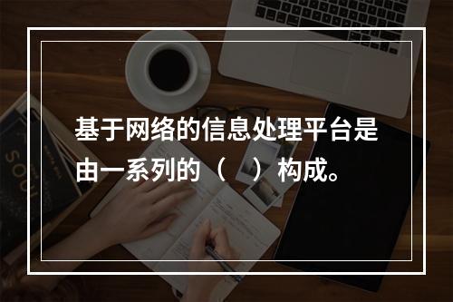 基于网络的信息处理平台是由一系列的（　）构成。