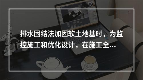 排水固结法加固软土地基时，为监控施工和优化设计，在施工全过程