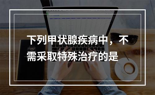 下列甲状腺疾病中，不需采取特殊治疗的是