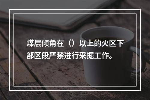 煤层倾角在（）以上的火区下部区段严禁进行采掘工作。