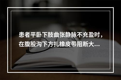 患者平卧下肢曲张静脉不充盈时，在腹股沟下方扎橡皮带阻断大隐静