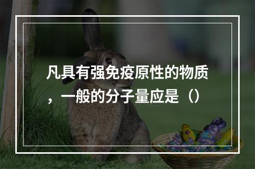 凡具有强免疫原性的物质，一般的分子量应是（）